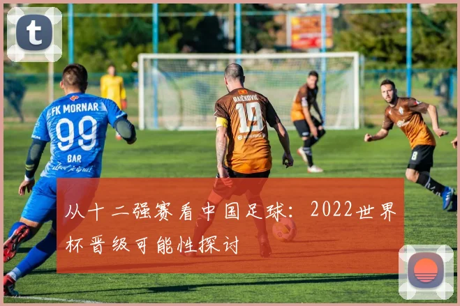从十二强赛看中国足球：2022世界杯晋级可能性探讨