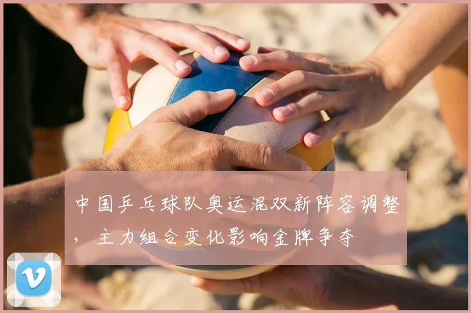 中国乒乓球队奥运混双新阵容调整,主力组合变化影响金牌争夺