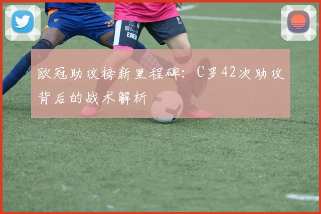 欧冠助攻榜新里程碑：C罗42次助攻背后的战术解析