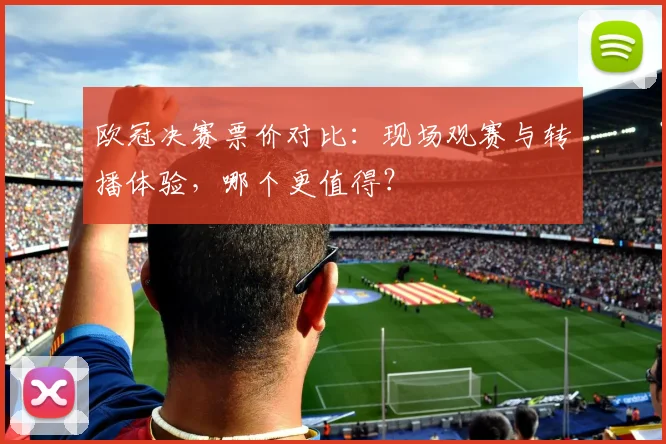 欧冠决赛票价对比:现场观赛与转播体验,哪个更值得?