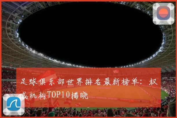 足球俱乐部世界排名最新榜单：权威机构TOP10揭晓