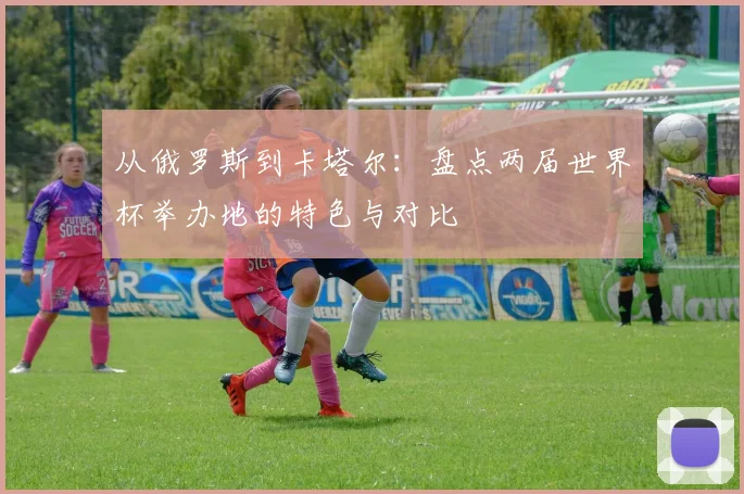 从俄罗斯到卡塔尔:盘点两届世界杯举办地的特色与对比