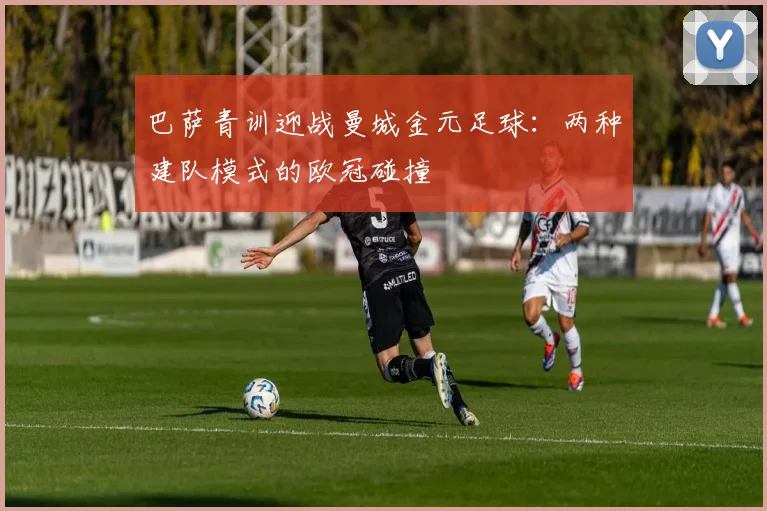 巴萨青训迎战曼城金元足球:两种建队模式的欧冠碰撞