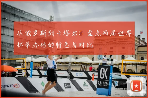 从俄罗斯到卡塔尔：盘点两届世界杯举办地的特色与对比