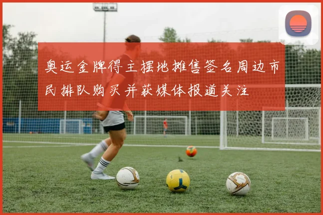 奥运金牌得主摆地摊售签名周边市民排队购买并获媒体报道关注