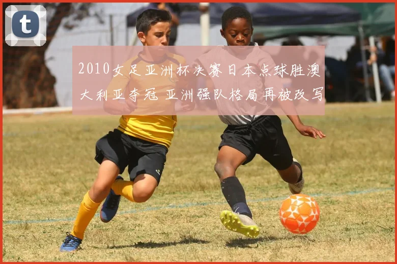 2010女足亚洲杯决赛日本点球胜澳大利亚夺冠 亚洲强队格局再被改写