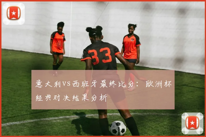 意大利vs西班牙最终比分：欧洲杯经典对决结果分析