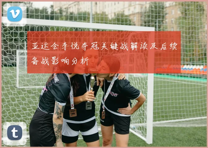 亚运会李悦夺冠关键战解读及后续备战影响分析