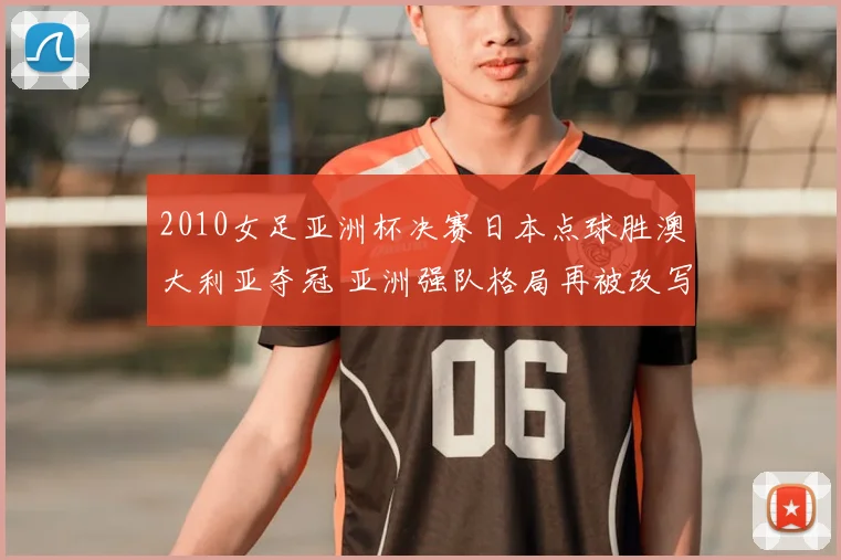 2010女足亚洲杯决赛日本点球胜澳大利亚夺冠 亚洲强队格局再被改写