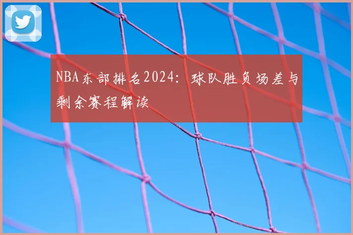NBA东部排名2024：球队胜负场差与剩余赛程解读