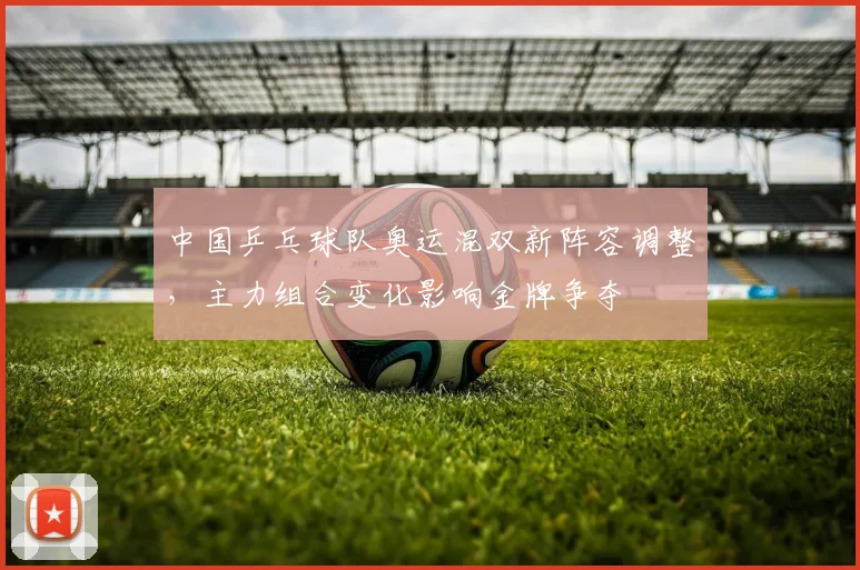 中国乒乓球队奥运混双新阵容调整,主力组合变化影响金牌争夺