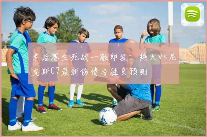 季后赛生死战一触即发：热火vs尼克斯G7最新伤情与胜负预测