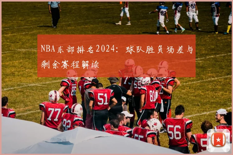 NBA东部排名2024：球队胜负场差与剩余赛程解读