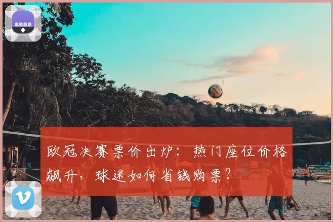 欧冠决赛票价出炉:热门座位价格飙升,球迷如何省钱购票?