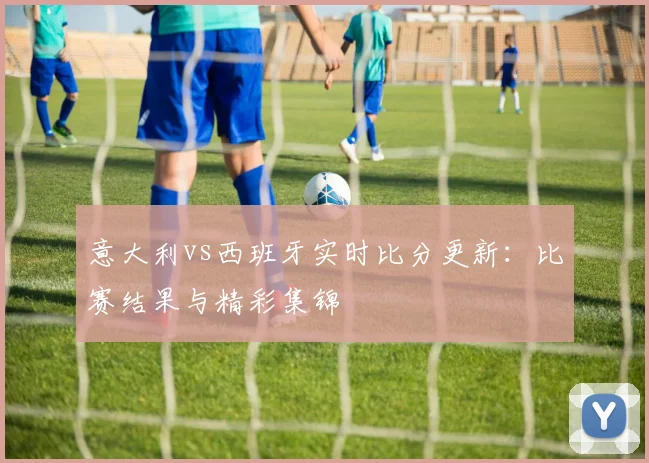 意大利vs西班牙实时比分更新：比赛结果与精彩集锦