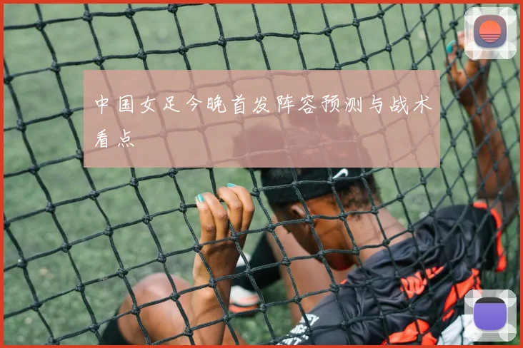 中国女足今晚首发阵容预测与战术看点
