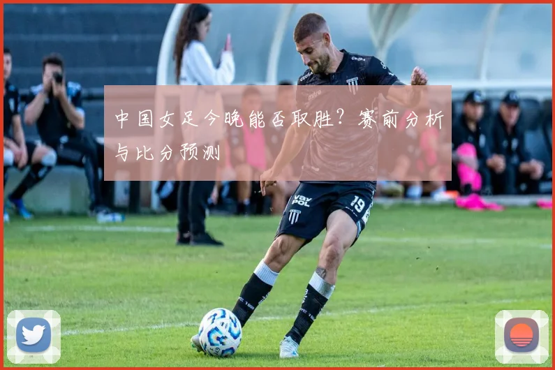 中国女足今晚能否取胜？赛前分析与比分预测