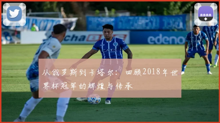 从俄罗斯到卡塔尔：回顾2018年世界杯冠军的辉煌与传承