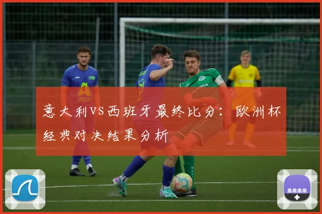 意大利vs西班牙最终比分：欧洲杯经典对决结果分析