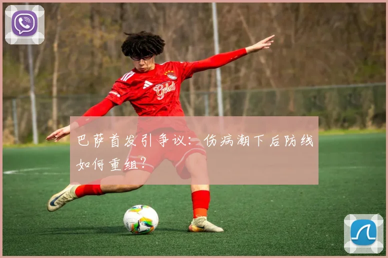 巴萨首发引争议:伤病潮下后防线如何重组?
