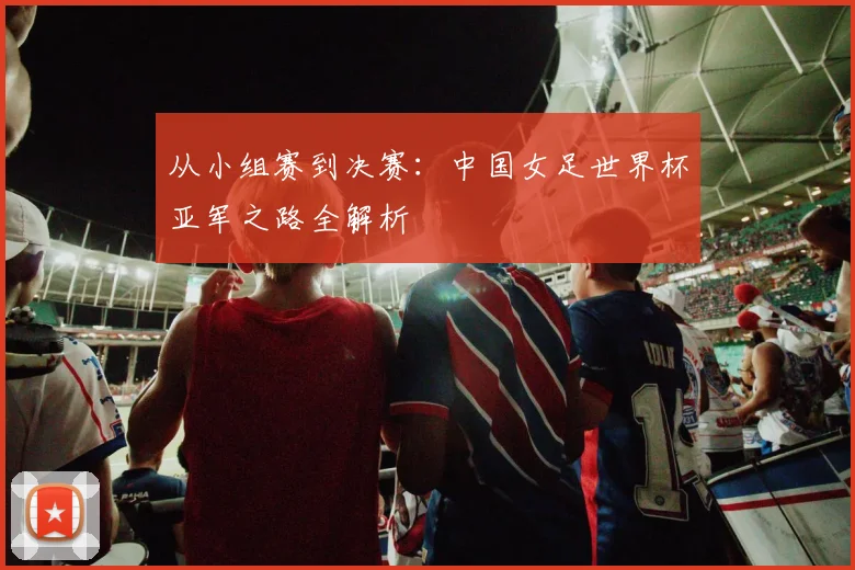 从小组赛到决赛：中国女足世界杯亚军之路全解析