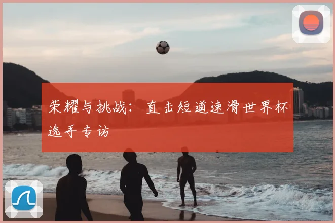 荣耀与挑战:直击短道速滑世界杯选手专访