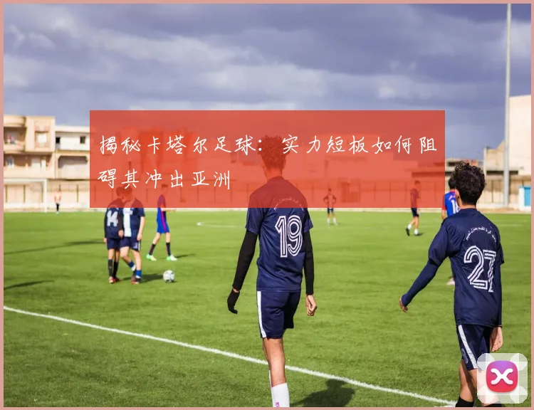 揭秘卡塔尔足球：实力短板如何阻碍其冲出亚洲