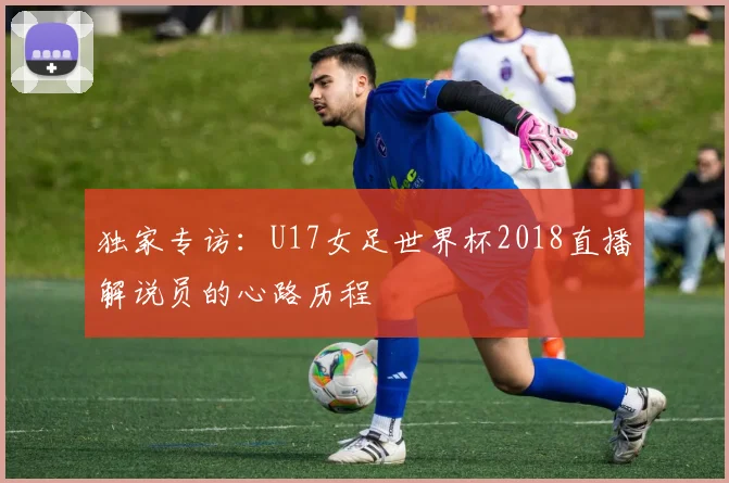独家专访:U17女足世界杯2018直播解说员的心路历程