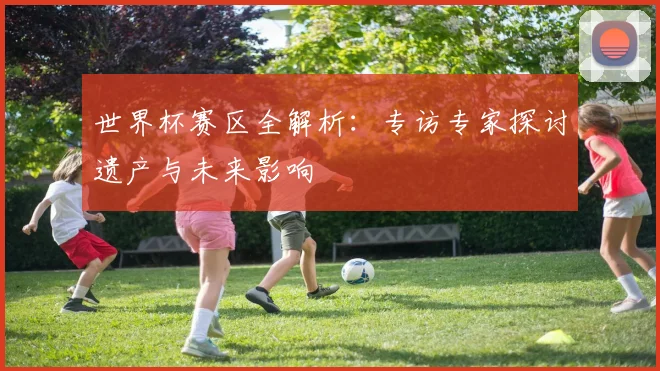 世界杯赛区全解析：专访专家探讨遗产与未来影响