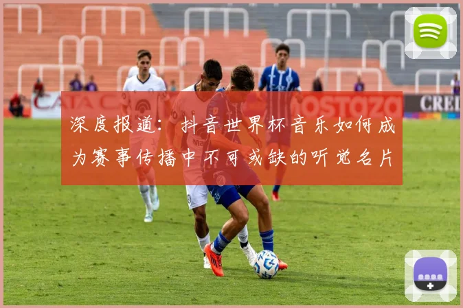 深度报道：抖音世界杯音乐如何成为赛事传播中不可或缺的听觉名片