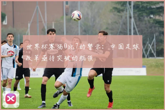 世界杯赛场0比7的警示：中国足球改革亟待突破的瓶颈