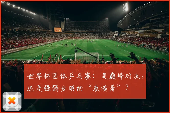 世界杯团体乒乓赛:是巅峰对决,还是强弱分明的“表演秀”?
