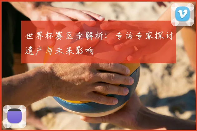 世界杯赛区全解析：专访专家探讨遗产与未来影响