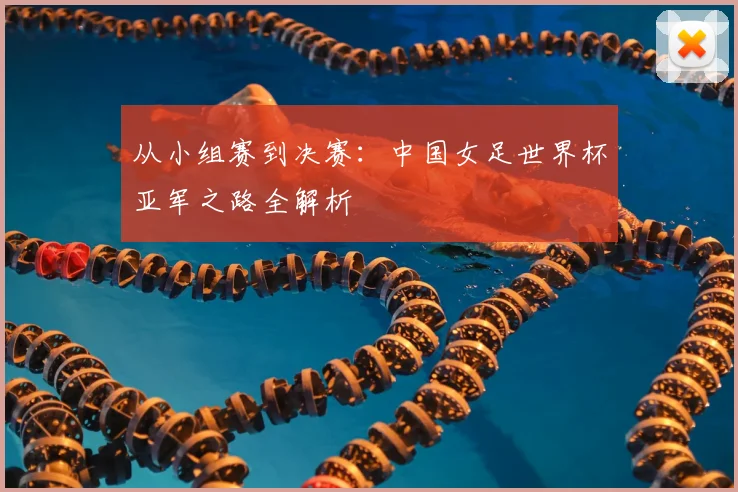 从小组赛到决赛：中国女足世界杯亚军之路全解析