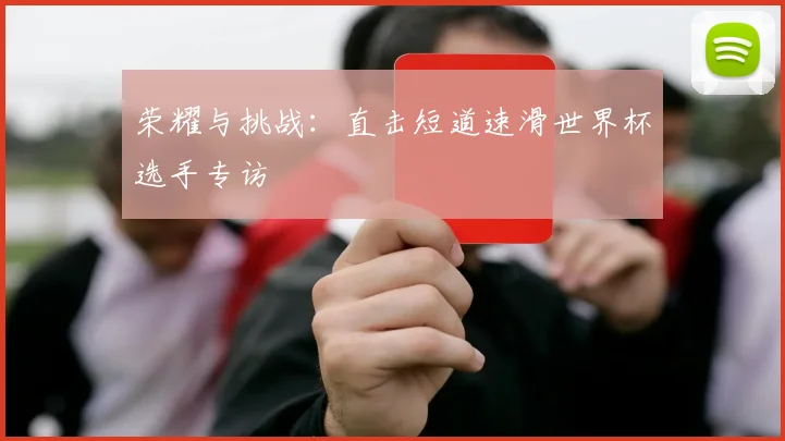 荣耀与挑战:直击短道速滑世界杯选手专访