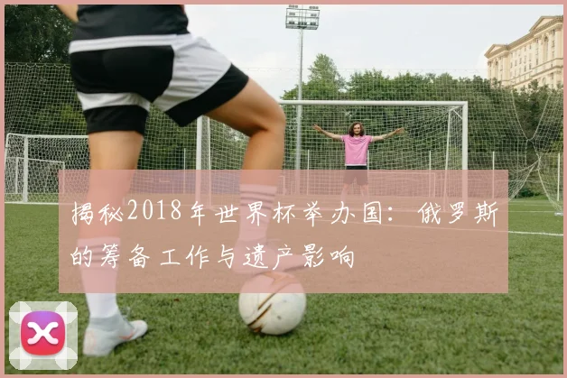 揭秘2018年世界杯举办国:俄罗斯的筹备工作与遗产影响
