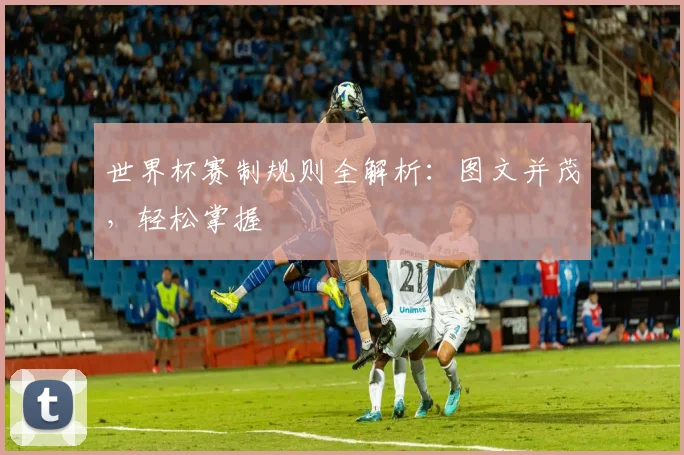 世界杯赛制规则全解析：图文并茂，轻松掌握