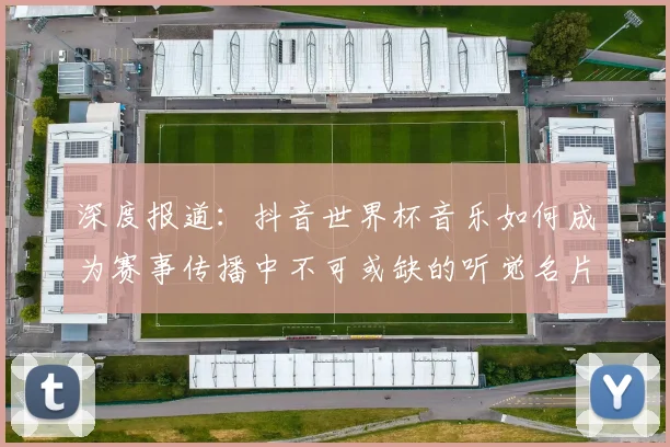 深度报道:抖音世界杯音乐如何成为赛事传播中不可或缺的听觉名片