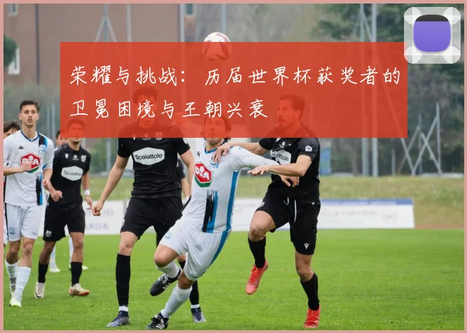荣耀与挑战:历届世界杯获奖者的卫冕困境与王朝兴衰
