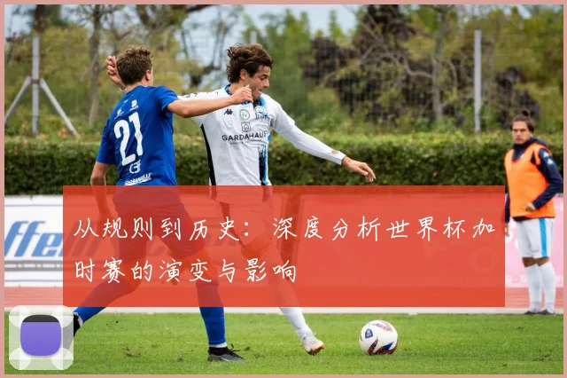 从规则到历史：深度分析世界杯加时赛的演变与影响